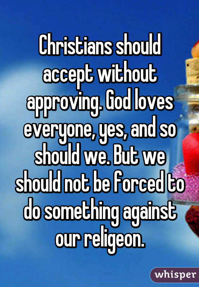 Christians should accept without approving. God loves everyone, yes, and so should we. But we should not be forced to do something against our religeon.