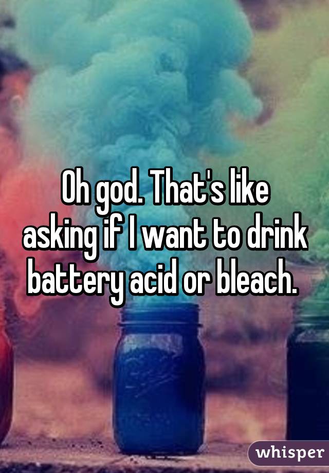Oh god. That's like asking if I want to drink battery acid or bleach. 