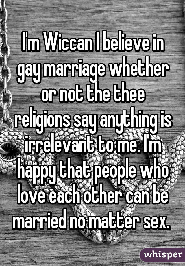 I'm Wiccan I believe in gay marriage whether or not the thee religions say anything is irrelevant to me. I'm happy that people who love each other can be married no matter sex. 