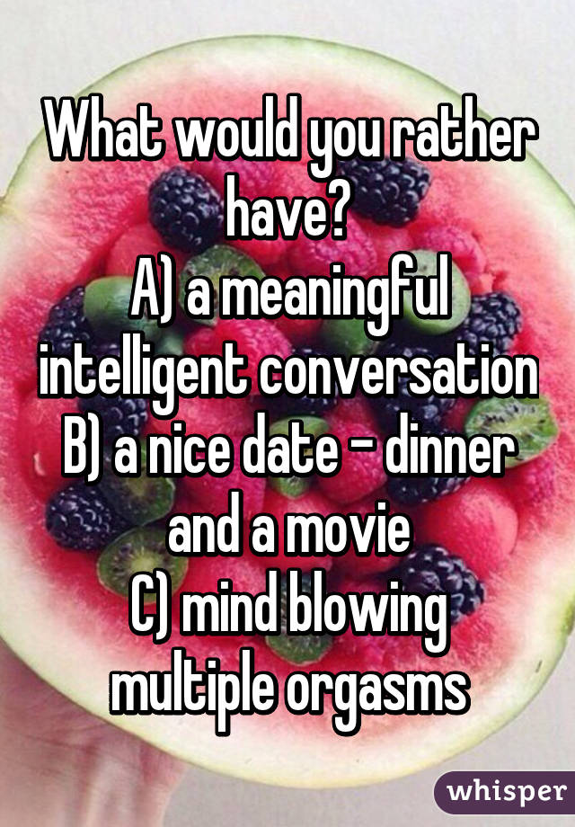 What would you rather have?
A) a meaningful intelligent conversation
B) a nice date - dinner and a movie
C) mind blowing multiple orgasms