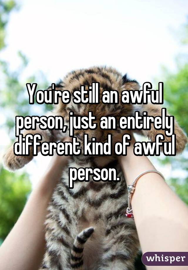 You're still an awful person, just an entirely different kind of awful person.