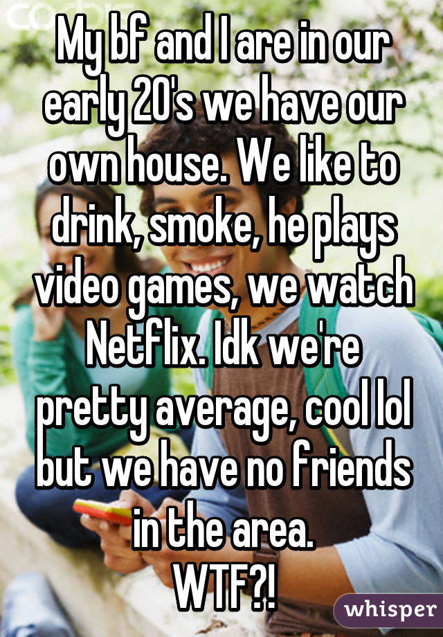 My bf and I are in our early 20's we have our own house. We like to drink, smoke, he plays video games, we watch Netflix. Idk we're pretty average, cool lol but we have no friends in the area.
WTF?!