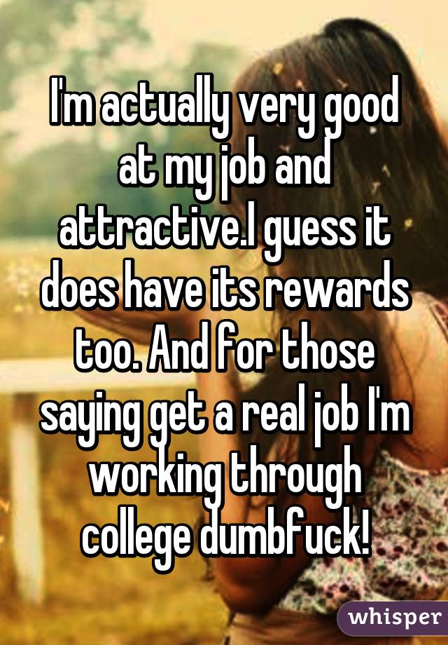 I'm actually very good at my job and attractive.I guess it does have its rewards too. And for those saying get a real job I'm working through college dumbfuck!
