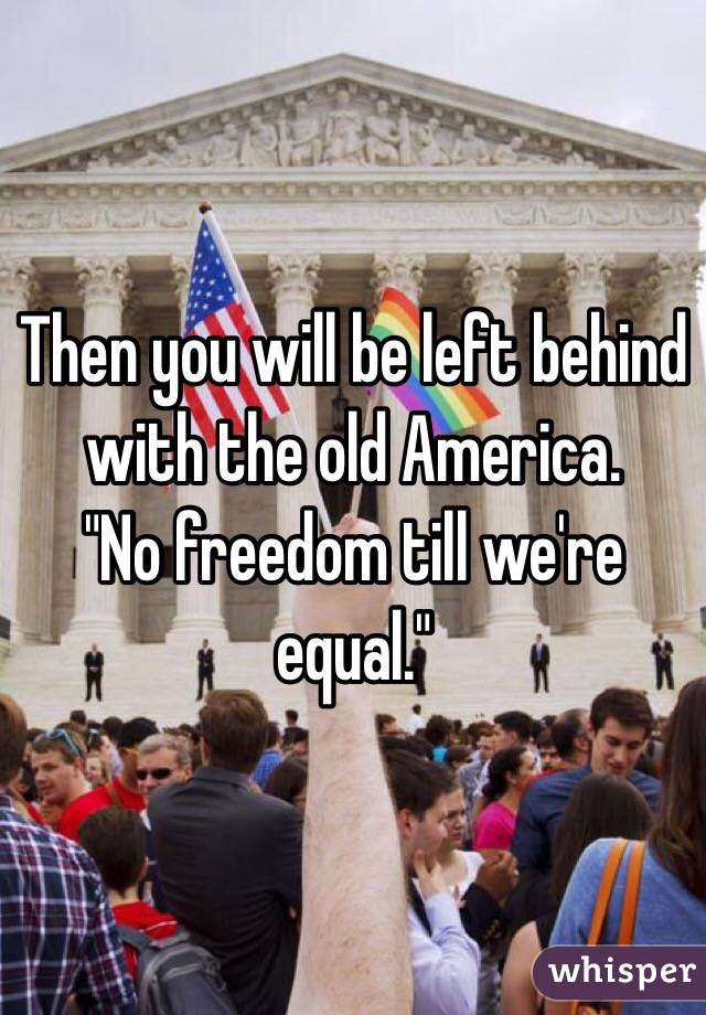 Then you will be left behind with the old America. 
"No freedom till we're equal."