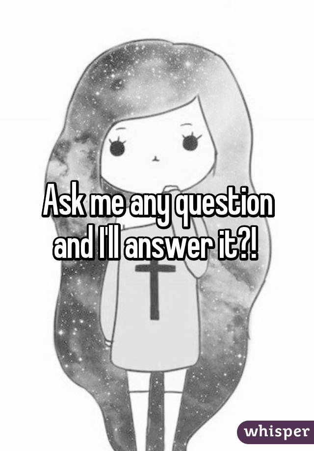 Ask me any question and I'll answer it?! 