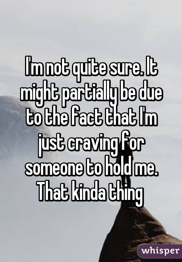 I'm not quite sure. It might partially be due to the fact that I'm just craving for someone to hold me. That kinda thing 