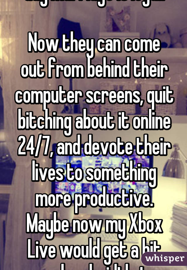 Gay marriage is legal.

Now they can come out from behind their computer screens, quit bitching about it online 24/7, and devote their lives to something more productive. Maybe now my Xbox Live would get a bit more bandwidth, too.