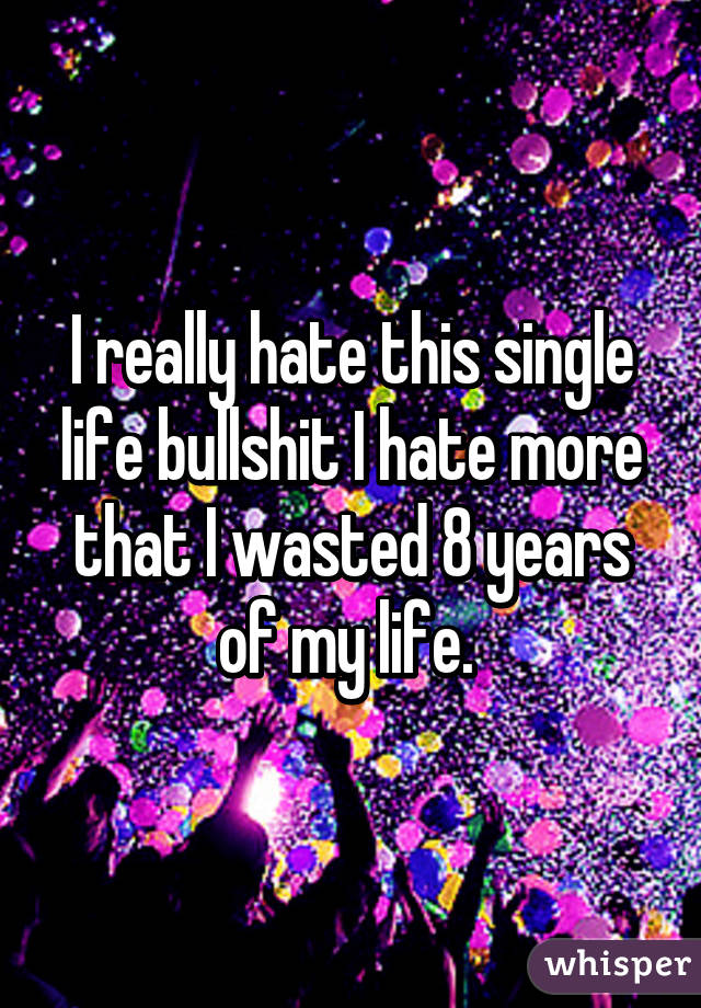 I really hate this single life bullshit I hate more that I wasted 8 years of my life. 