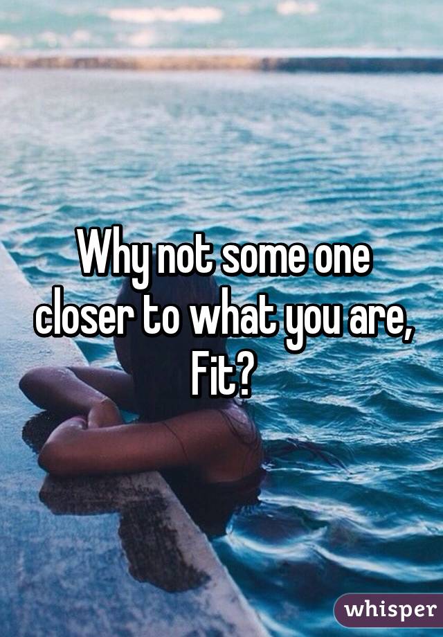 Why not some one closer to what you are, Fit?