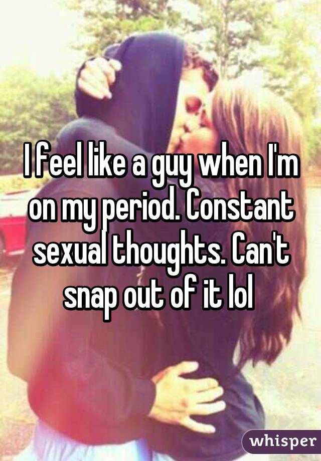 I feel like a guy when I'm on my period. Constant sexual thoughts. Can't snap out of it lol 