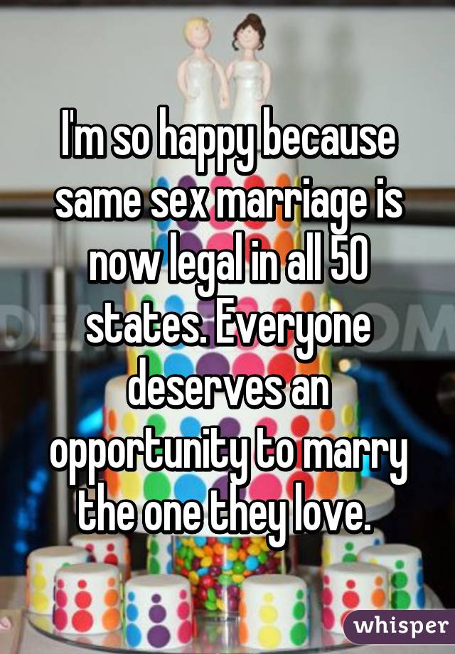 I'm so happy because same sex marriage is now legal in all 50 states. Everyone deserves an opportunity to marry the one they love. 