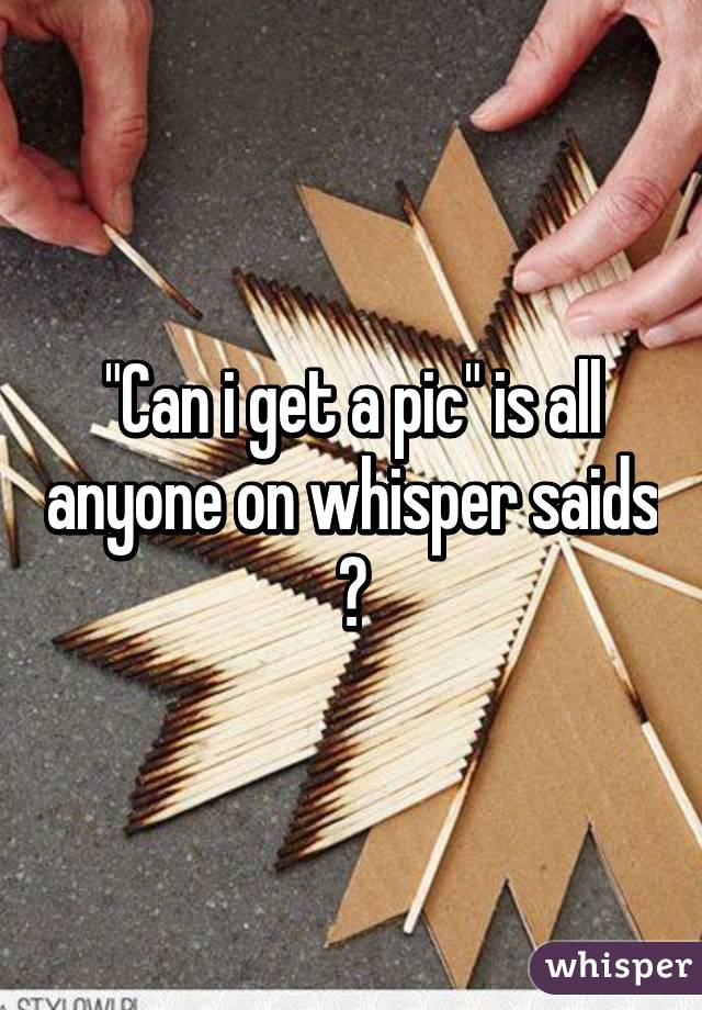 "Can i get a pic" is all anyone on whisper saids 😒