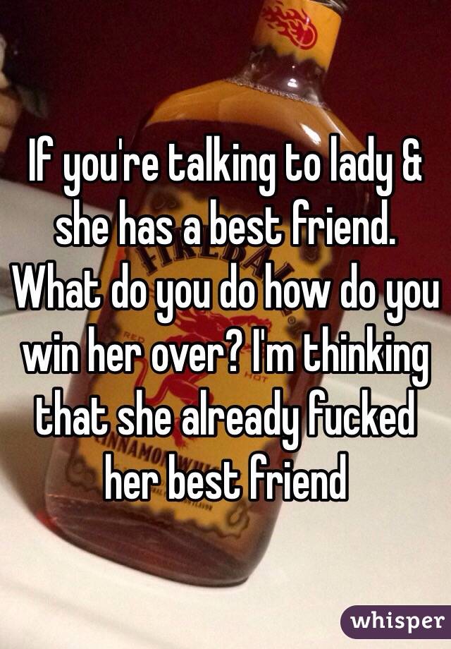 If you're talking to lady & she has a best friend. What do you do how do you win her over? I'm thinking that she already fucked her best friend 