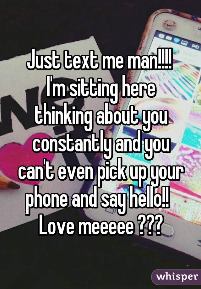 Just text me man!!!! 
I'm sitting here thinking about you constantly and you can't even pick up your phone and say hello!!  
Love meeeee 😂😂😂