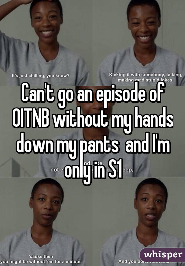 Can't go an episode of OITNB without my hands down my pants  and I'm only in S1