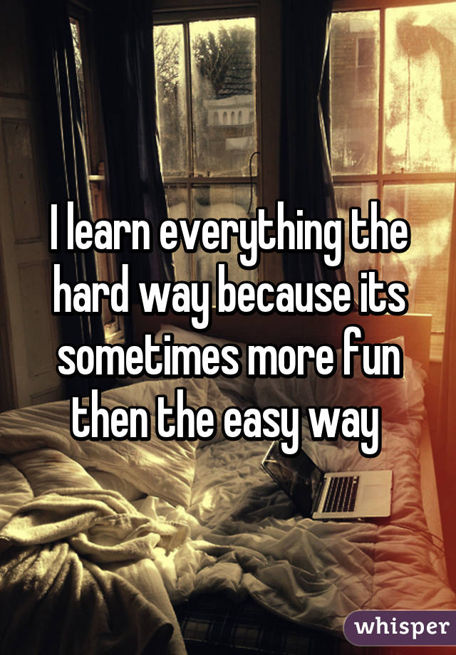 I learn everything the hard way because its sometimes more fun then the easy way 