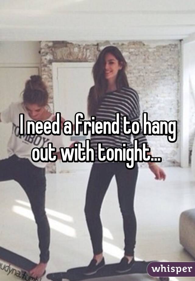 I need a friend to hang out with tonight... 