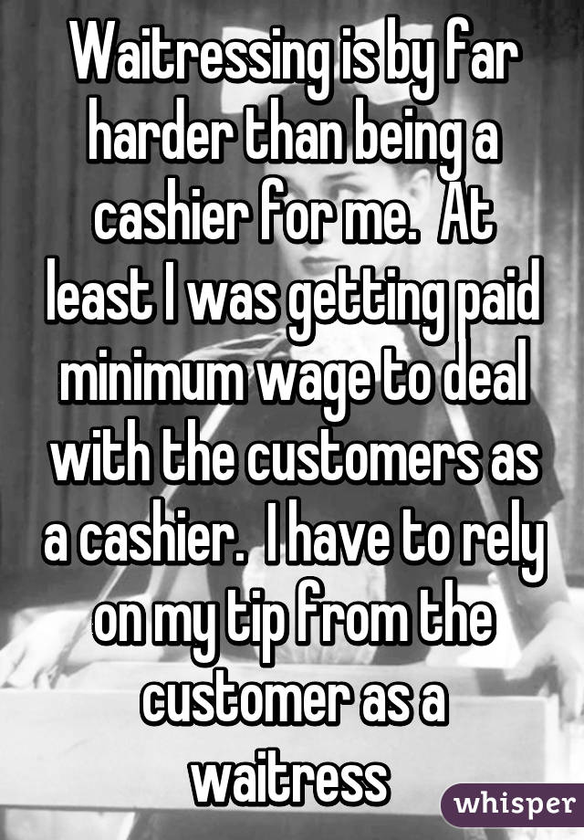 Waitressing is by far harder than being a cashier for me.  At least I was getting paid minimum wage to deal with the customers as a cashier.  I have to rely on my tip from the customer as a waitress 