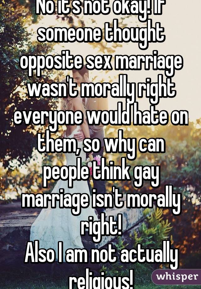 No it's not okay! If someone thought opposite sex marriage wasn't morally right everyone would hate on them, so why can people think gay marriage isn't morally right!
Also I am not actually religious!