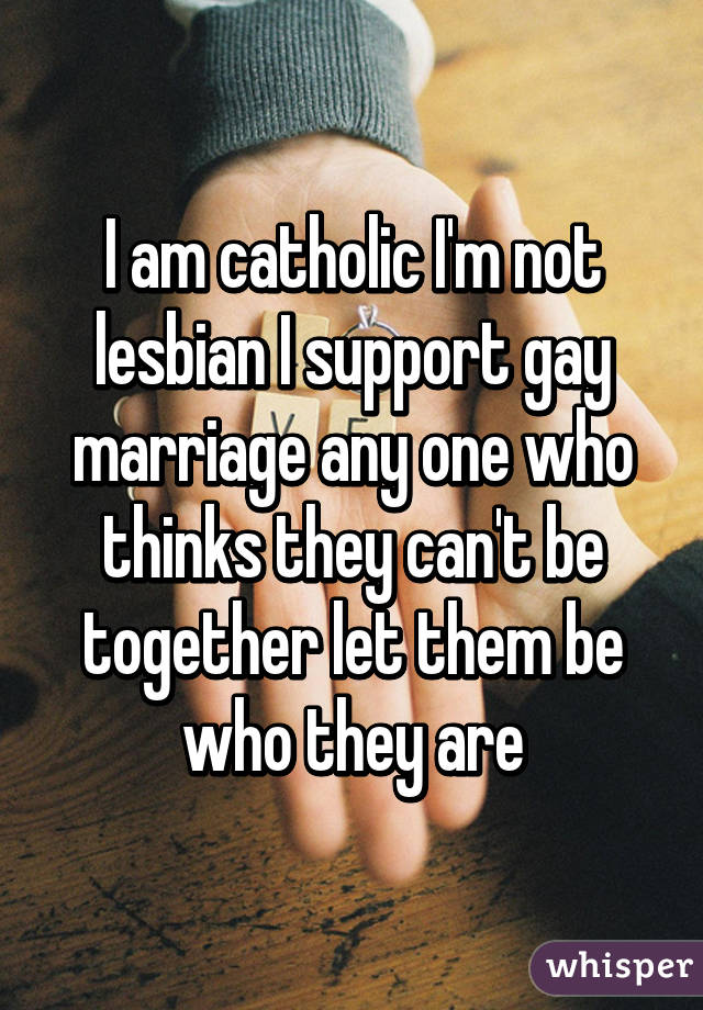 I am catholic I'm not lesbian I support gay marriage any one who thinks they can't be together let them be who they are