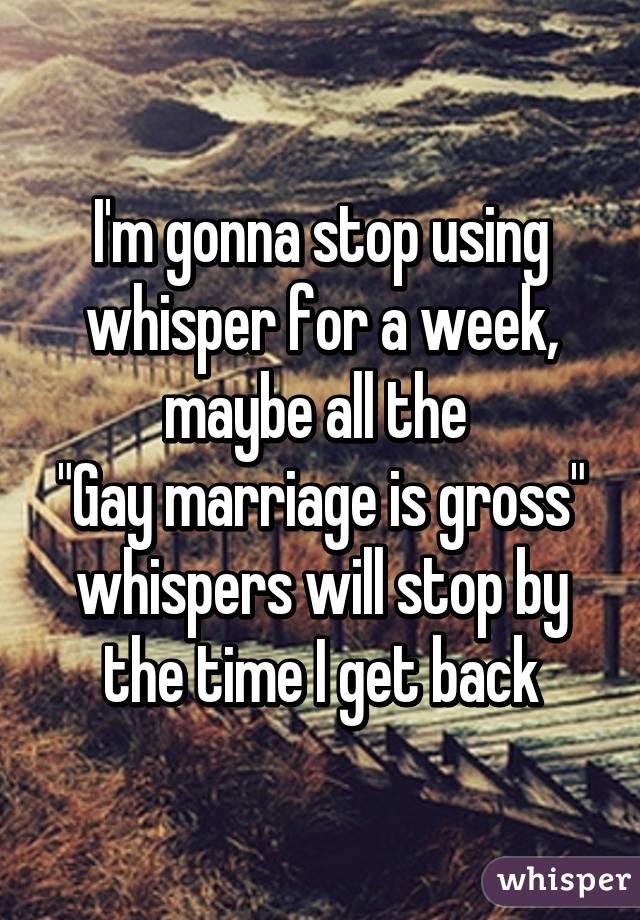 I'm gonna stop using whisper for a week, maybe all the 
"Gay marriage is gross"
whispers will stop by the time I get back