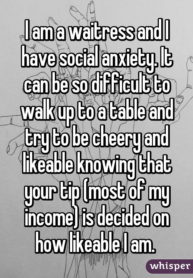 I am a waitress and I have social anxiety. It can be so difficult to walk up to a table and try to be cheery and likeable knowing that your tip (most of my income) is decided on how likeable I am. 