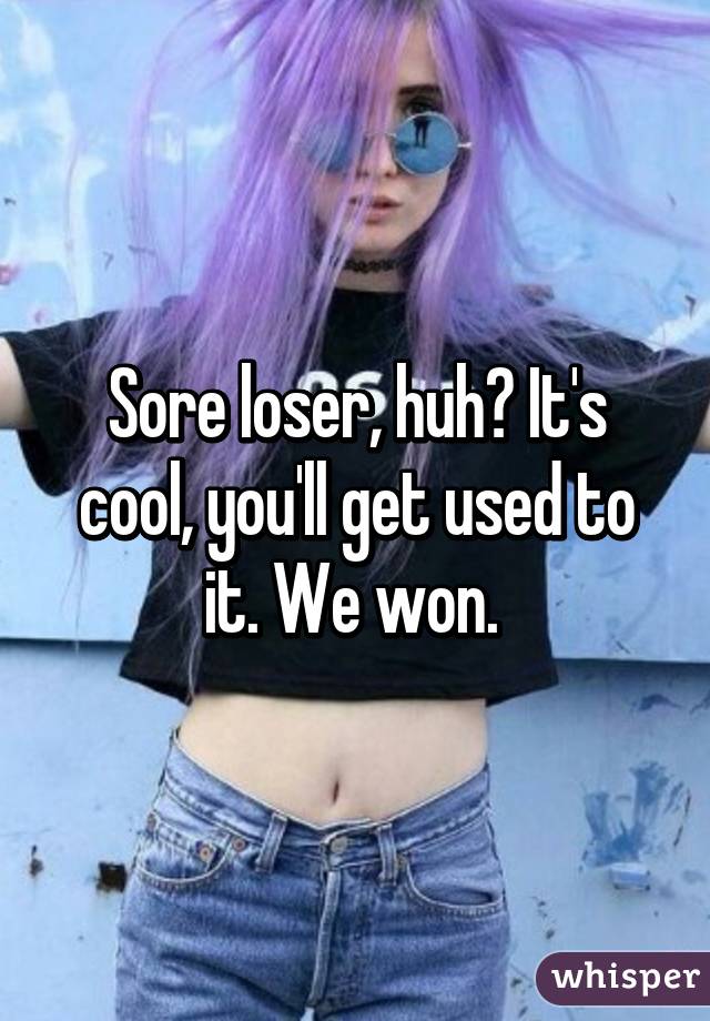 Sore loser, huh? It's cool, you'll get used to it. We won. 