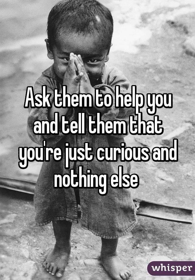 Ask them to help you and tell them that you're just curious and nothing else 