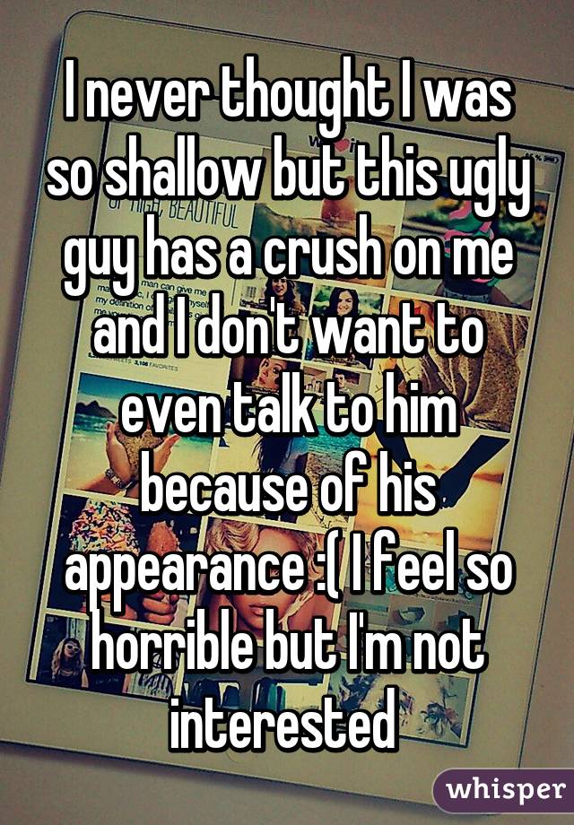 I never thought I was so shallow but this ugly guy has a crush on me and I don't want to even talk to him because of his appearance :( I feel so horrible but I'm not interested 