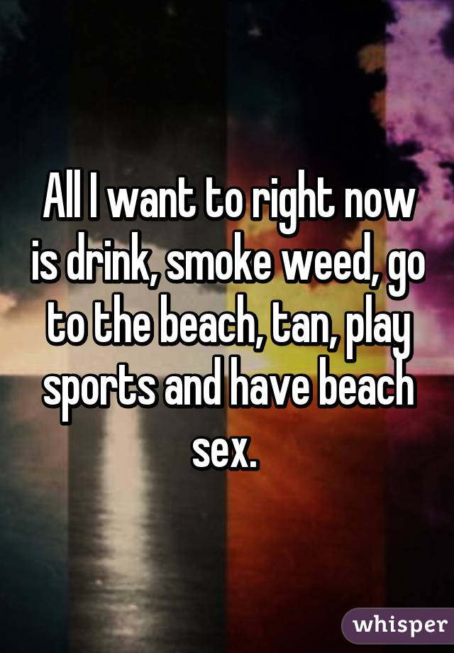 All I want to right now is drink, smoke weed, go to the beach, tan, play sports and have beach sex. 