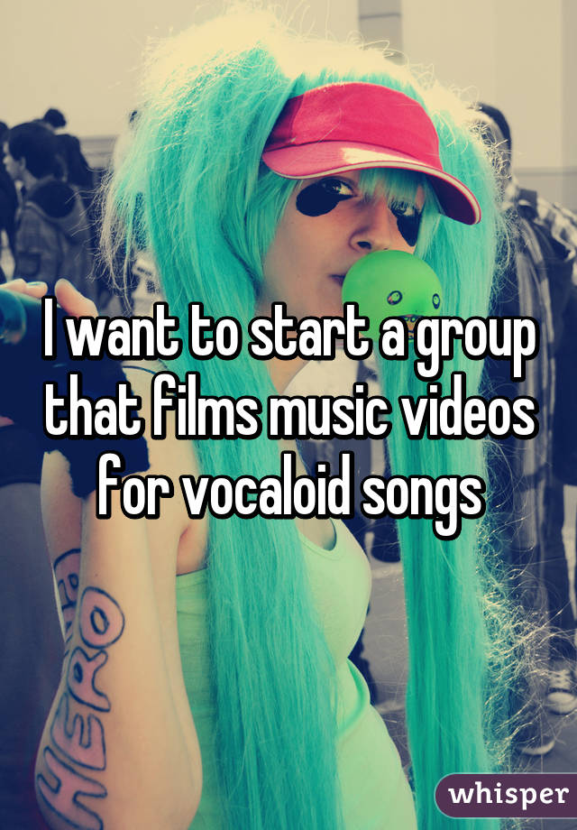 I want to start a group that films music videos for vocaloid songs