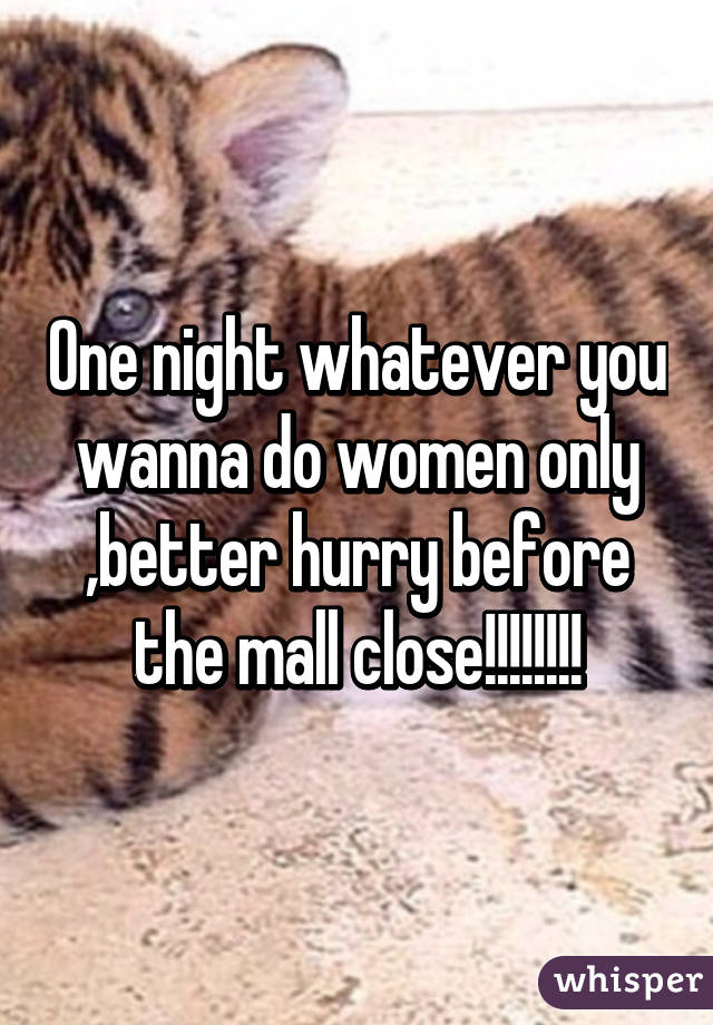 One night whatever you wanna do women only ,better hurry before the mall close!!!!!!!!