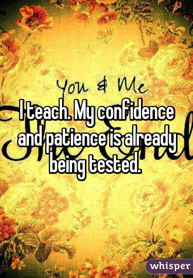 I teach. My confidence and patience is already being tested. 