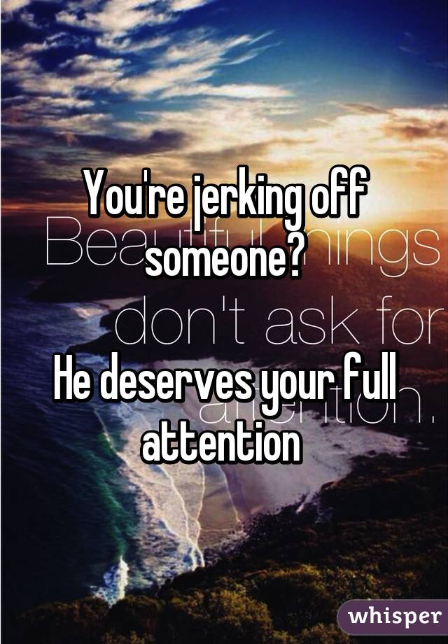 You're jerking off someone?

He deserves your full attention 