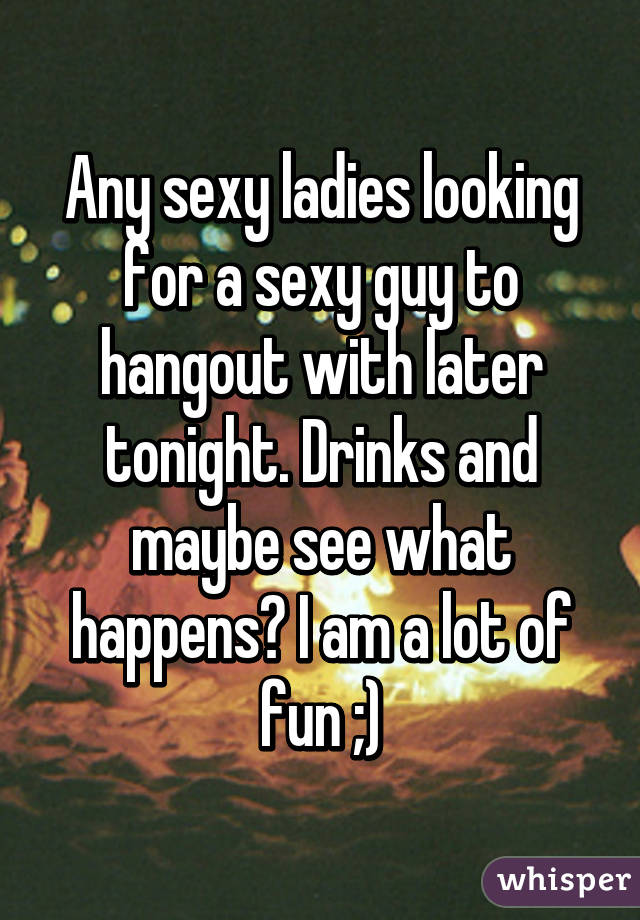 Any sexy ladies looking for a sexy guy to hangout with later tonight. Drinks and maybe see what happens? I am a lot of fun ;)