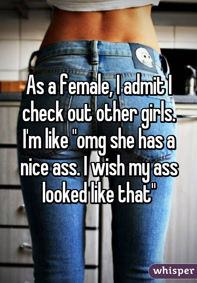 As a female, I admit I check out other girls. I'm like "omg she has a nice ass. I wish my ass looked like that"