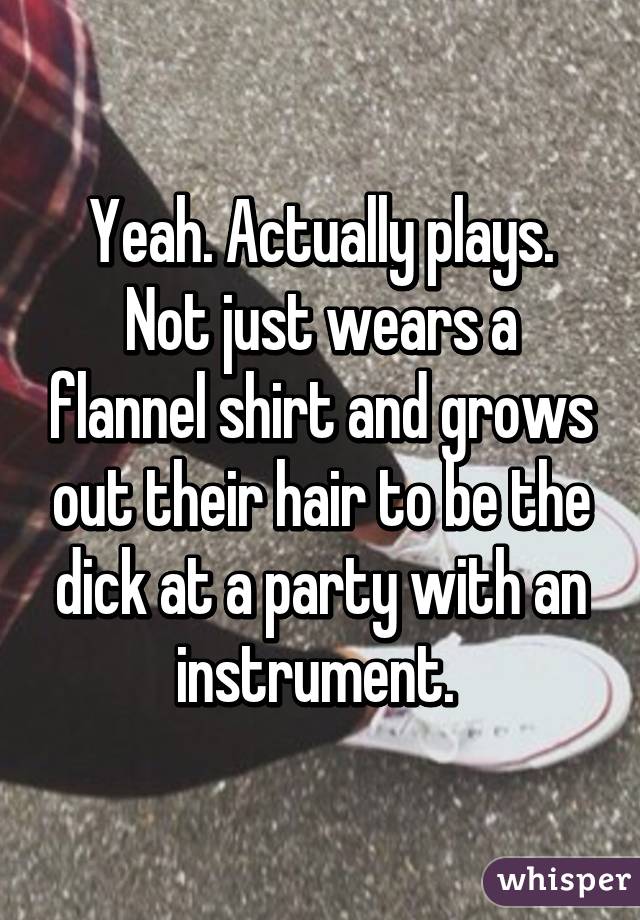 Yeah. Actually plays. Not just wears a flannel shirt and grows out their hair to be the dick at a party with an instrument. 