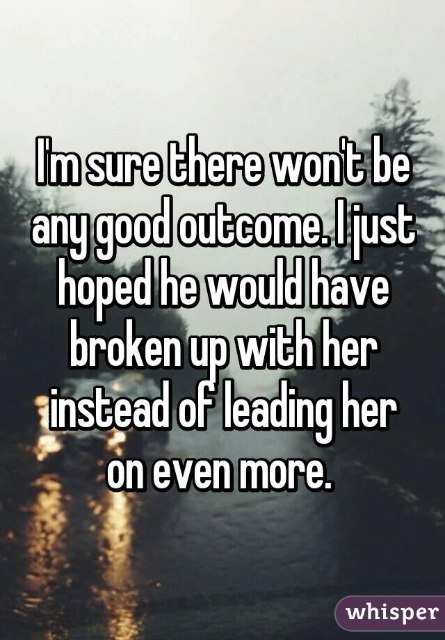 I'm sure there won't be any good outcome. I just hoped he would have broken up with her instead of leading her on even more. 