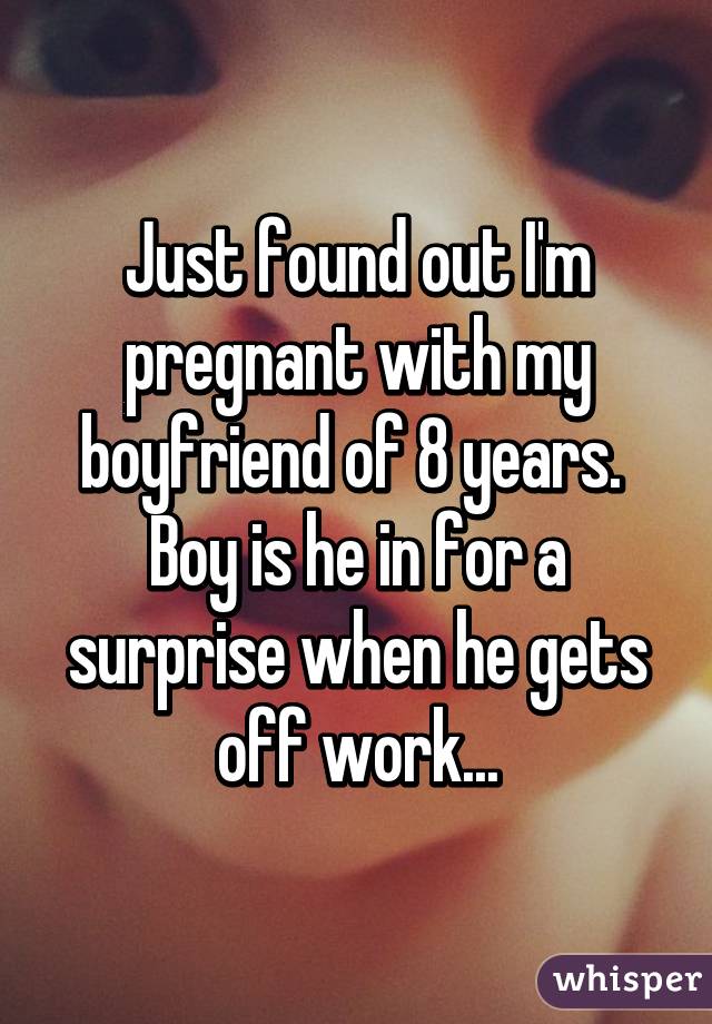 Just found out I'm pregnant with my boyfriend of 8 years. 
Boy is he in for a surprise when he gets off work...