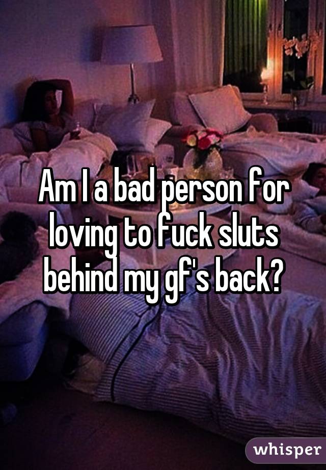 Am I a bad person for loving to fuck sluts behind my gf's back?