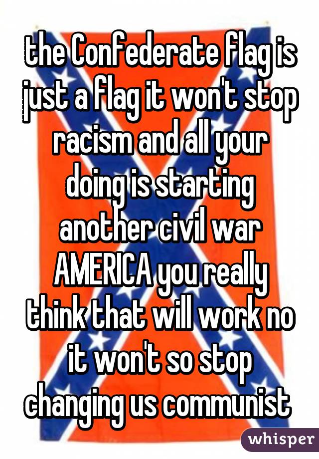 the Confederate flag is just a flag it won't stop racism and all your doing is starting another civil war AMERICA you really think that will work no it won't so stop changing us communist 