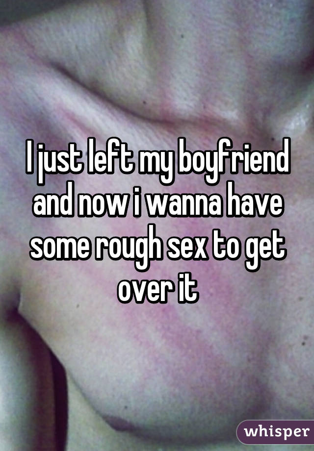 I just left my boyfriend and now i wanna have some rough sex to get over it