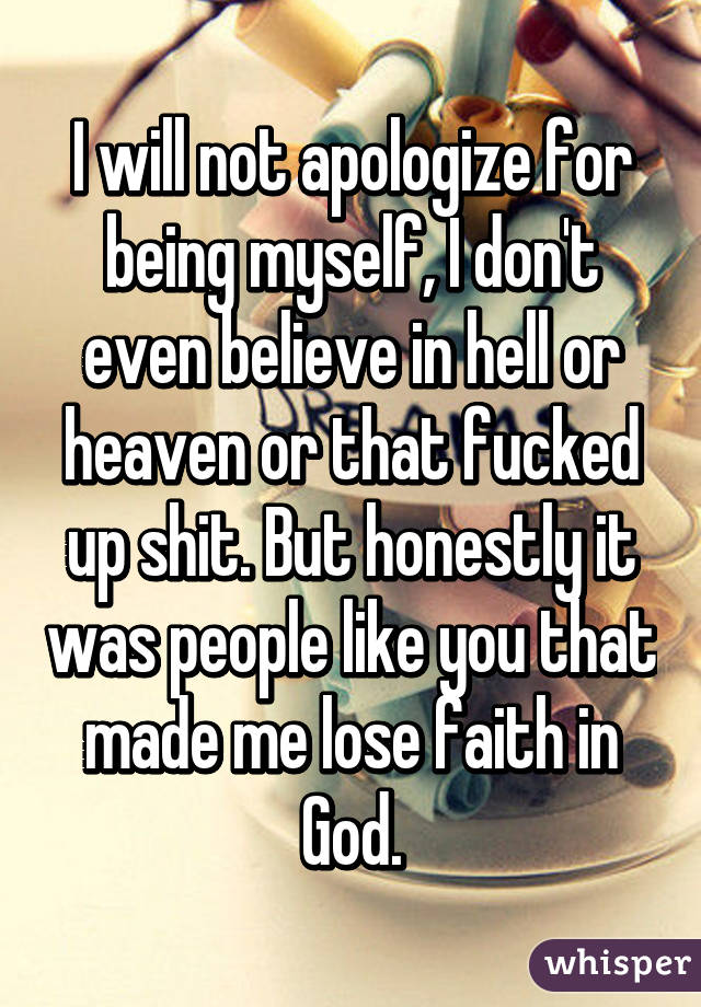 I will not apologize for being myself, I don't even believe in hell or heaven or that fucked up shit. But honestly it was people like you that made me lose faith in God.