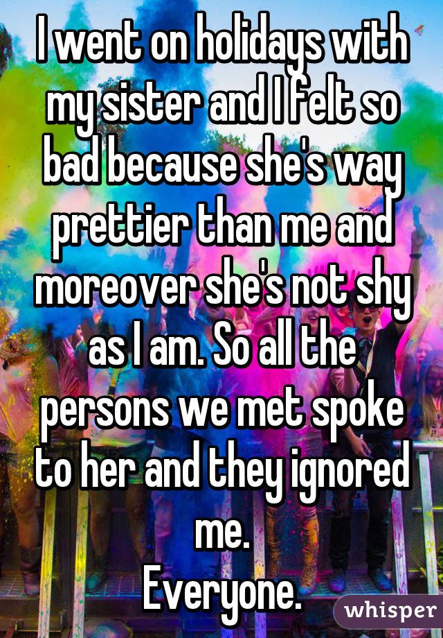 I went on holidays with my sister and I felt so bad because she's way prettier than me and moreover she's not shy as I am. So all the persons we met spoke to her and they ignored me.
Everyone.