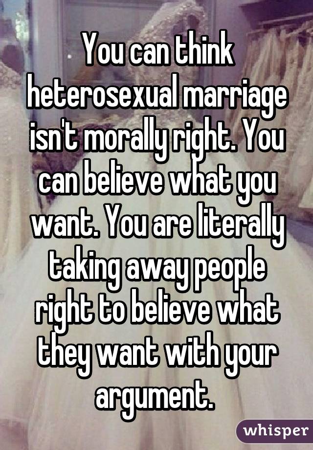 You can think heterosexual marriage isn't morally right. You can believe what you want. You are literally taking away people right to believe what they want with your argument. 