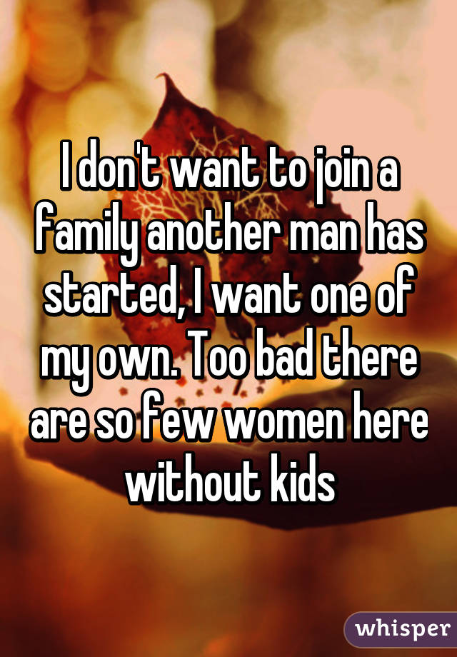 I don't want to join a family another man has started, I want one of my own. Too bad there are so few women here without kids