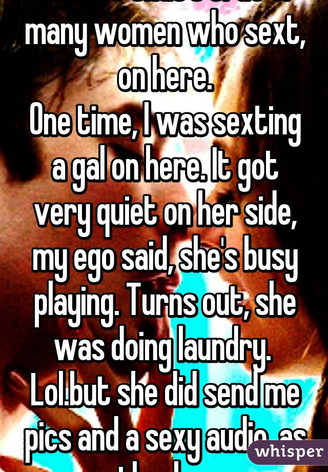 I'm sure that's true of many women who sext, on here.
One time, I was sexting a gal on here. It got very quiet on her side, my ego said, she's busy playing. Turns out, she was doing laundry. 
Lol.but she did send me pics and a sexy audio, as thanks. 