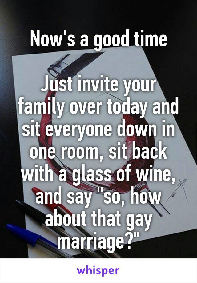 Now's a good time

Just invite your family over today and sit everyone down in one room, sit back with a glass of wine, and say "so, how about that gay marriage?"