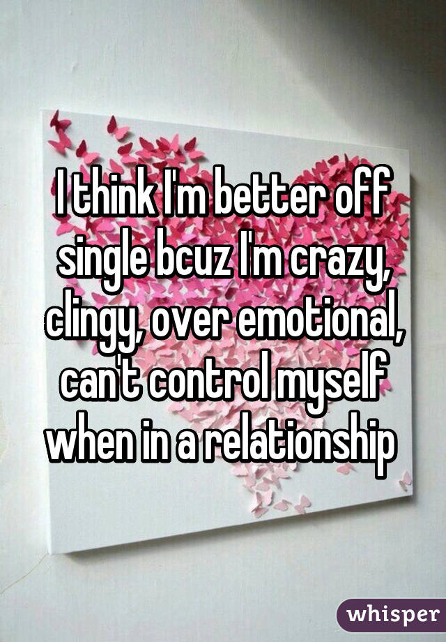 I think I'm better off single bcuz I'm crazy, clingy, over emotional, can't control myself when in a relationship 