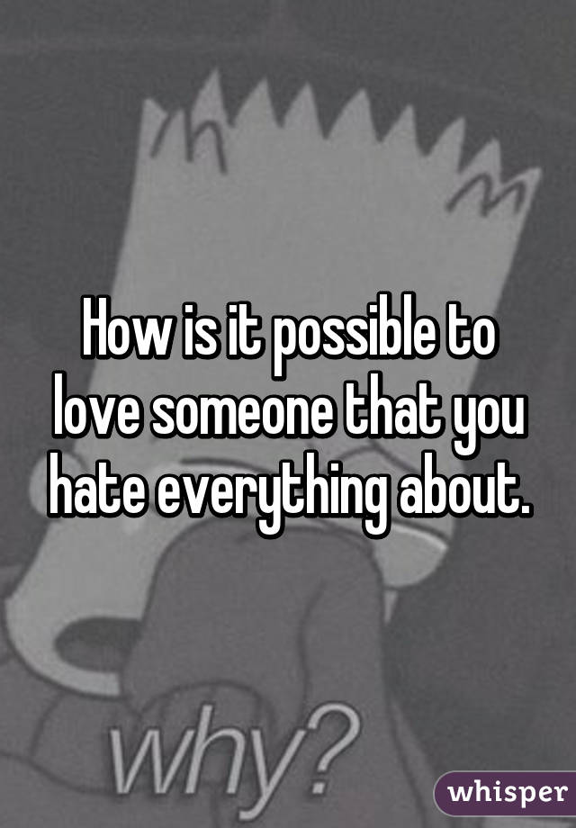 How is it possible to love someone that you hate everything about.